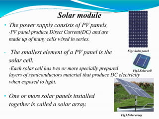 Solar module
• The power supply consists of PV panels,
-PV panel produce Direct Current(DC) and are
made up of many cells wired in series.
• The smallest element of a PV panel is the
solar cell.
-Each solar cell has two or more specially prepared
layers of semiconductors material that produce DC electricity
when exposed to light.
• One or more solar panels installed
together is called a solar array.
Fig1.Solar panel
Fig2.Solar cell
Fig3.Solar array
 
