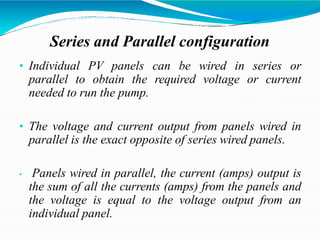 Series and Parallel configuration
• Individual PV panels can be wired in series or
parallel to obtain the required voltage or current
needed to run the pump.
• The voltage and current output from panels wired in
parallel is the exact opposite of series wired panels.
• Panels wired in parallel, the current (amps) output is
the sum of all the currents (amps) from the panels and
the voltage is equal to the voltage output from an
individual panel.
 