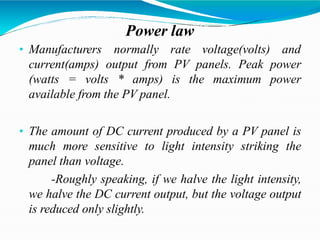 Power law
• Manufacturers normally rate voltage(volts) and
current(amps) output from PV panels. Peak power
(watts = volts * amps) is the maximum power
available from the PV panel.
• The amount of DC current produced by a PV panel is
much more sensitive to light intensity striking the
panel than voltage.
-Roughly speaking, if we halve the light intensity,
we halve the DC current output, but the voltage output
is reduced only slightly.
 