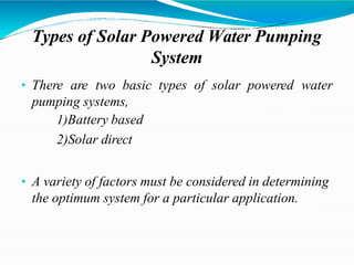 Types of Solar Powered Water Pumping
System
• There are two basic types of solar powered water
pumping systems,
1)Battery based
2)Solar direct
• A variety of factors must be considered in determining
the optimum system for a particular application.
 