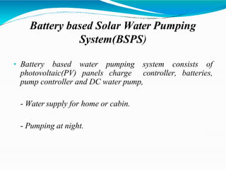 Battery based Solar Water Pumping
System(BSPS)
• Battery based water pumping system consists of
photovoltaic(PV) panels charge controller, batteries,
pump controller and DC water pump,
- Water supply for home or cabin.
- Pumping at night.
 