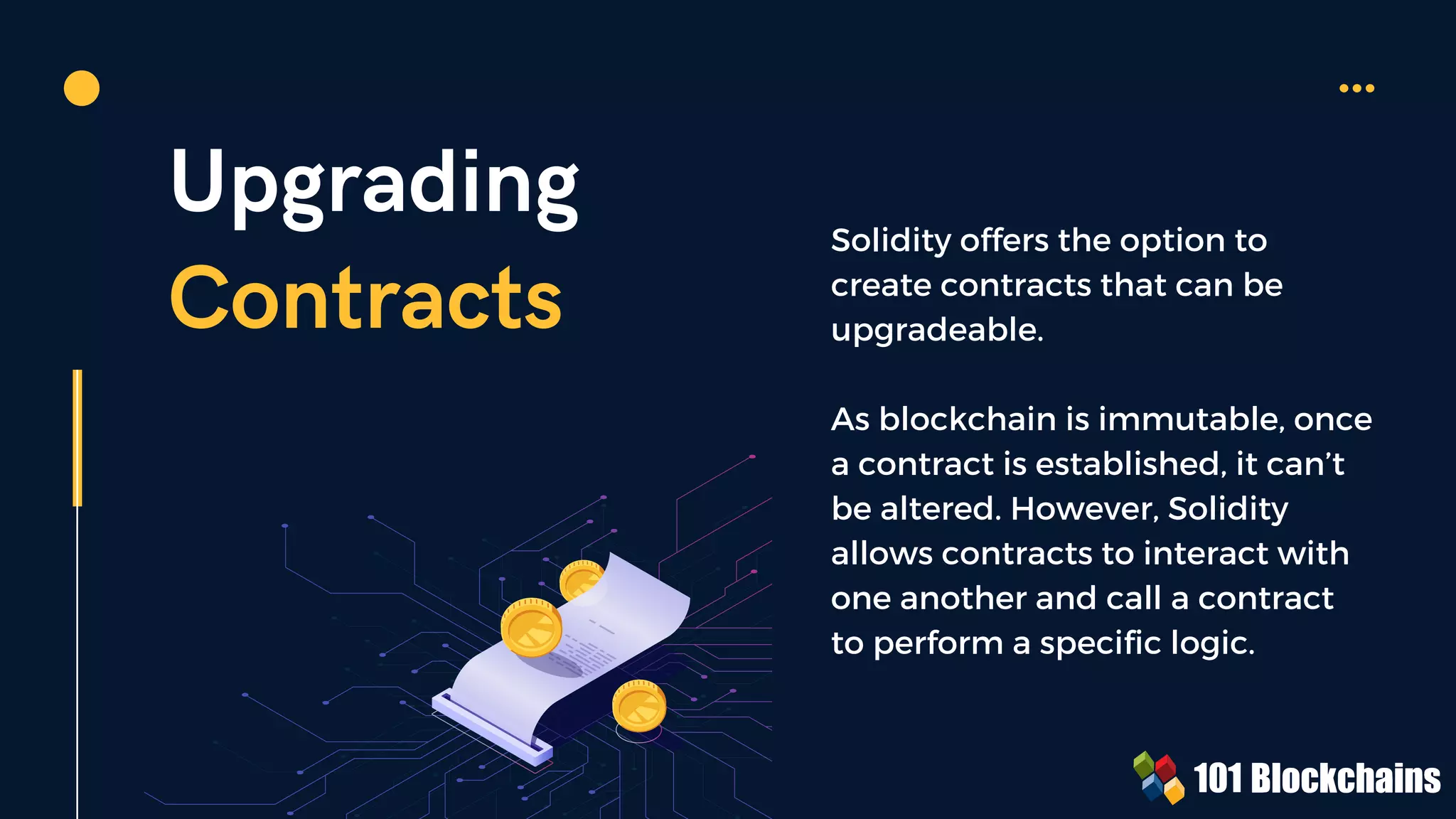 Upgrading
Contracts
Solidity offers the option to
create contracts that can be
upgradeable.
As blockchain is immutable, once
a contract is established, it can’t
be altered. However, Solidity
allows contracts to interact with
one another and call a contract
to perform a specific logic.
 