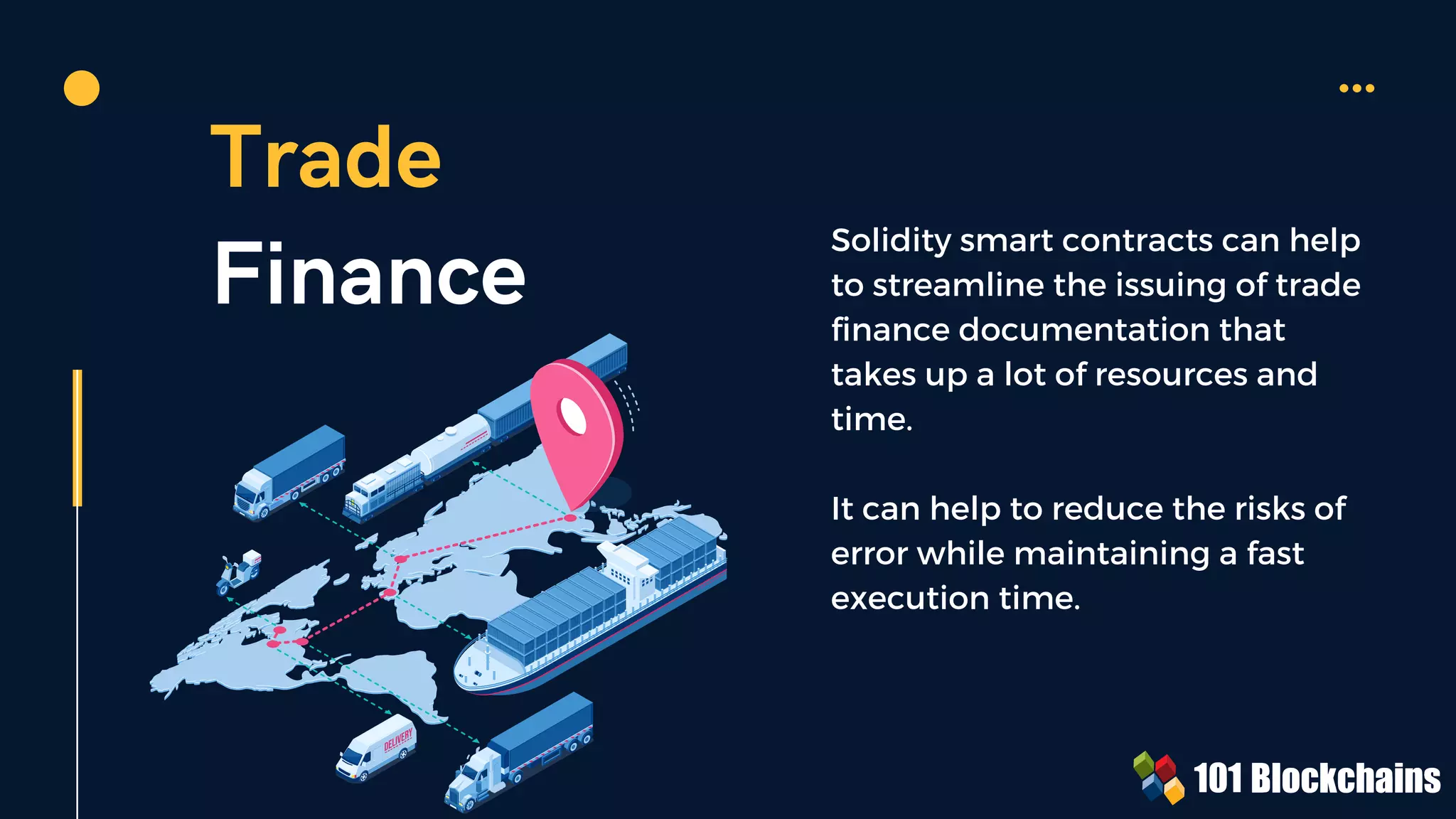 Trade
Finance
Solidity smart contracts can help
to streamline the issuing of trade
finance documentation that
takes up a lot of resources and
time.
It can help to reduce the risks of
error while maintaining a fast
execution time.
 