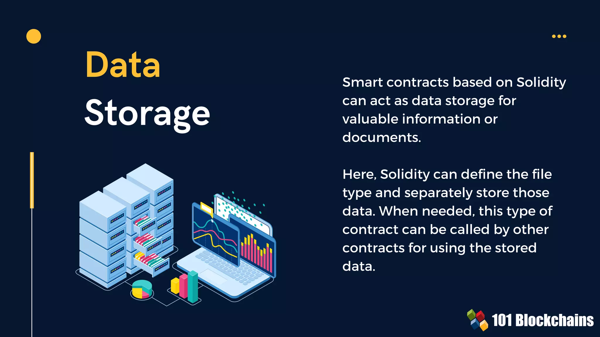 Data
Storage
Smart contracts based on Solidity
can act as data storage for
valuable information or
documents.
Here, Solidity can define the file
type and separately store those
data. When needed, this type of
contract can be called by other
contracts for using the stored
data.
 