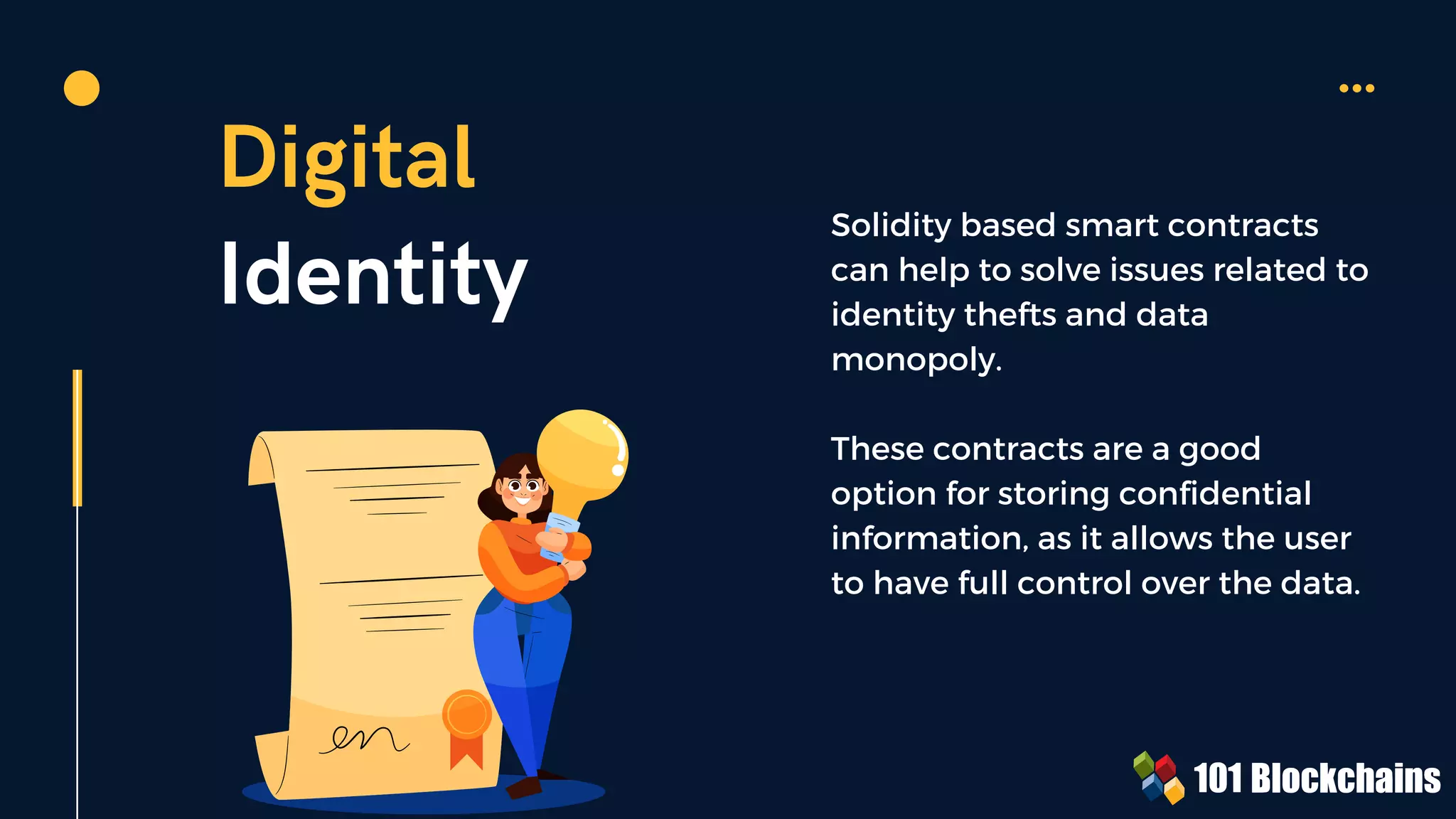 Digital
Identity
Solidity based smart contracts
can help to solve issues related to
identity thefts and data
monopoly.
These contracts are a good
option for storing confidential
information, as it allows the user
to have full control over the data.
 