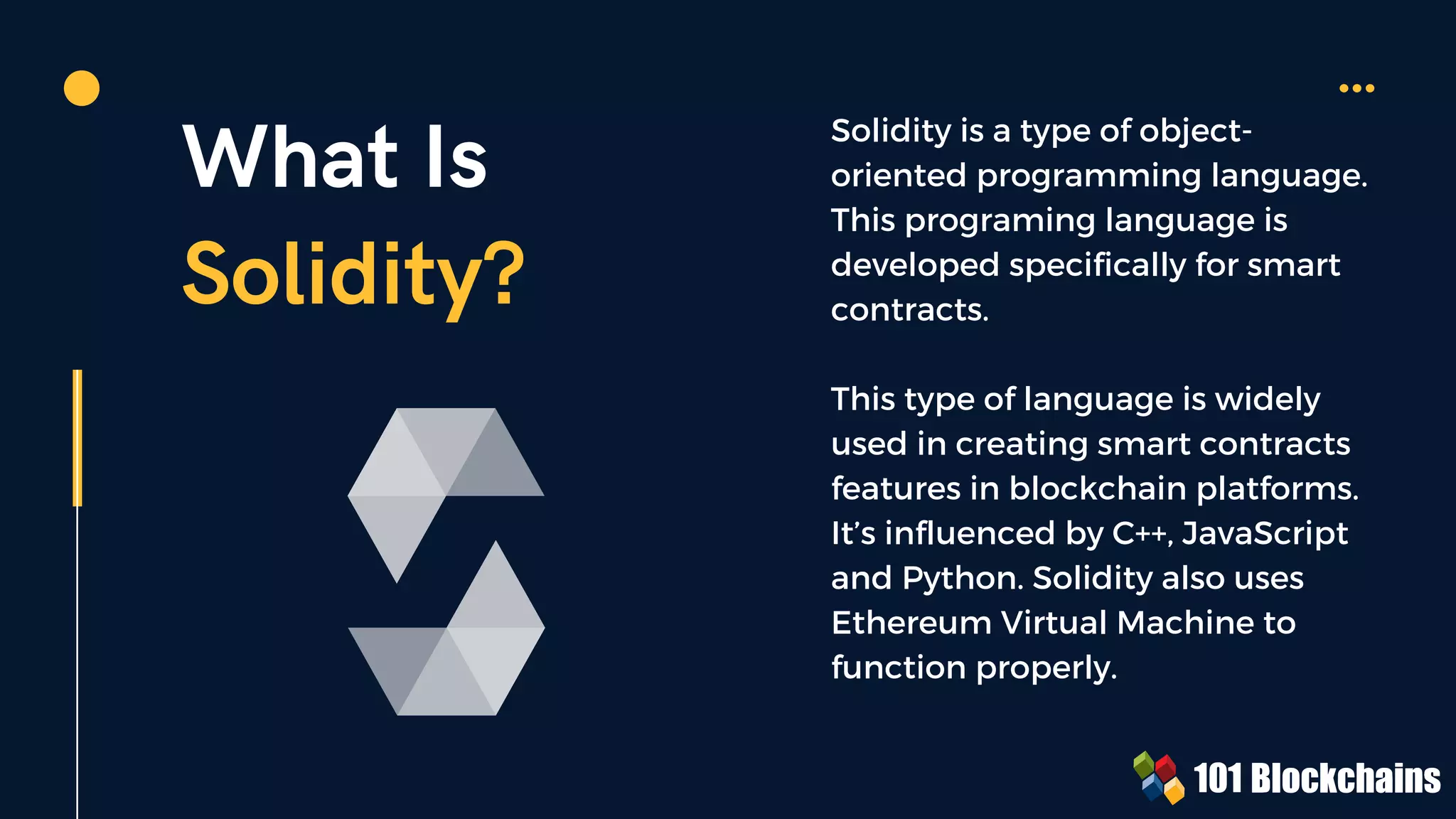 What Is
Solidity?
Solidity is a type of object-
oriented programming language.
This programing language is
developed specifically for smart
contracts.
This type of language is widely
used in creating smart contracts
features in blockchain platforms.
It’s influenced by C++, JavaScript
and Python. Solidity also uses
Ethereum Virtual Machine to
function properly.
 