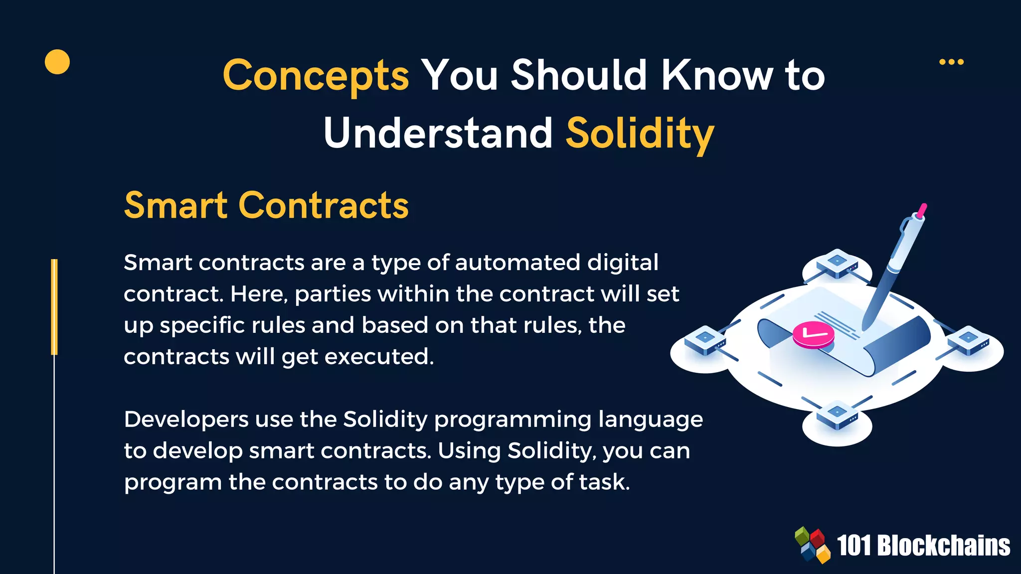Concepts You Should Know to
Understand Solidity
Smart contracts are a type of automated digital
contract. Here, parties within the contract will set
up specific rules and based on that rules, the
contracts will get executed.
Developers use the Solidity programming language
to develop smart contracts. Using Solidity, you can
program the contracts to do any type of task.
Smart Contracts
 