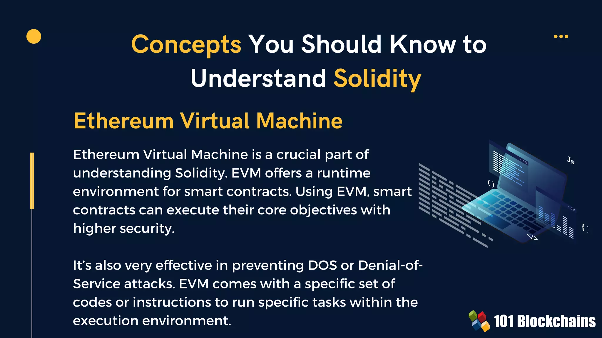 Concepts You Should Know to
Understand Solidity
Ethereum Virtual Machine is a crucial part of
understanding Solidity. EVM offers a runtime
environment for smart contracts. Using EVM, smart
contracts can execute their core objectives with
higher security.
It’s also very effective in preventing DOS or Denial-of-
Service attacks. EVM comes with a specific set of
codes or instructions to run specific tasks within the
execution environment.
Ethereum Virtual Machine
{ }
Js
( )
</>
 
