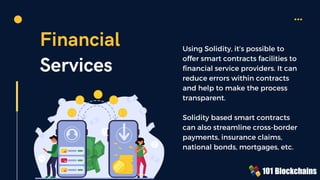 Financial
Services
Using Solidity, it’s possible to
offer smart contracts facilities to
financial service providers. It can
reduce errors within contracts
and help to make the process
transparent.
Solidity based smart contracts
can also streamline cross-border
payments, insurance claims,
national bonds, mortgages, etc.
 