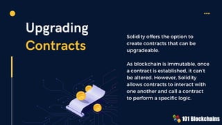 Upgrading
Contracts
Solidity offers the option to
create contracts that can be
upgradeable.
As blockchain is immutable, once
a contract is established, it can’t
be altered. However, Solidity
allows contracts to interact with
one another and call a contract
to perform a specific logic.
 