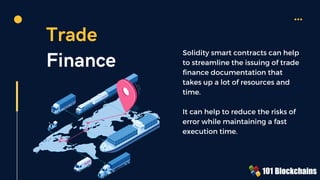 Trade
Finance
Solidity smart contracts can help
to streamline the issuing of trade
finance documentation that
takes up a lot of resources and
time.
It can help to reduce the risks of
error while maintaining a fast
execution time.
 
