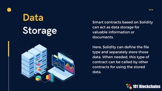Data
Storage
Smart contracts based on Solidity
can act as data storage for
valuable information or
documents.
Here, Solidity can define the file
type and separately store those
data. When needed, this type of
contract can be called by other
contracts for using the stored
data.
 