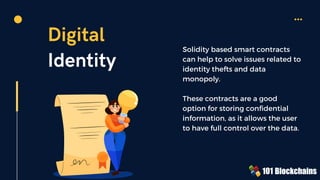 Digital
Identity
Solidity based smart contracts
can help to solve issues related to
identity thefts and data
monopoly.
These contracts are a good
option for storing confidential
information, as it allows the user
to have full control over the data.
 
