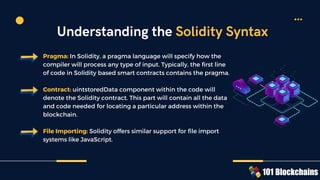 Pragma: In Solidity, a pragma language will specify how the
compiler will process any type of input. Typically, the first line
of code in Solidity based smart contracts contains the pragma.
Contract: uintstoredData component within the code will
denote the Solidity contract. This part will contain all the data
and code needed for locating a particular address within the
blockchain.
File Importing: Solidity offers similar support for file import
systems like JavaScript.
Understanding the Solidity Syntax
 