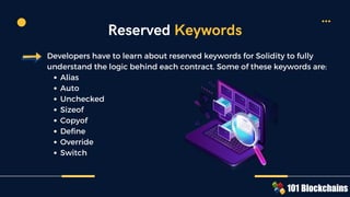 Alias
Auto
Unchecked
Sizeof
Copyof
Define
Override
Switch
Developers have to learn about reserved keywords for Solidity to fully
understand the logic behind each contract. Some of these keywords are:
Reserved Keywords
 