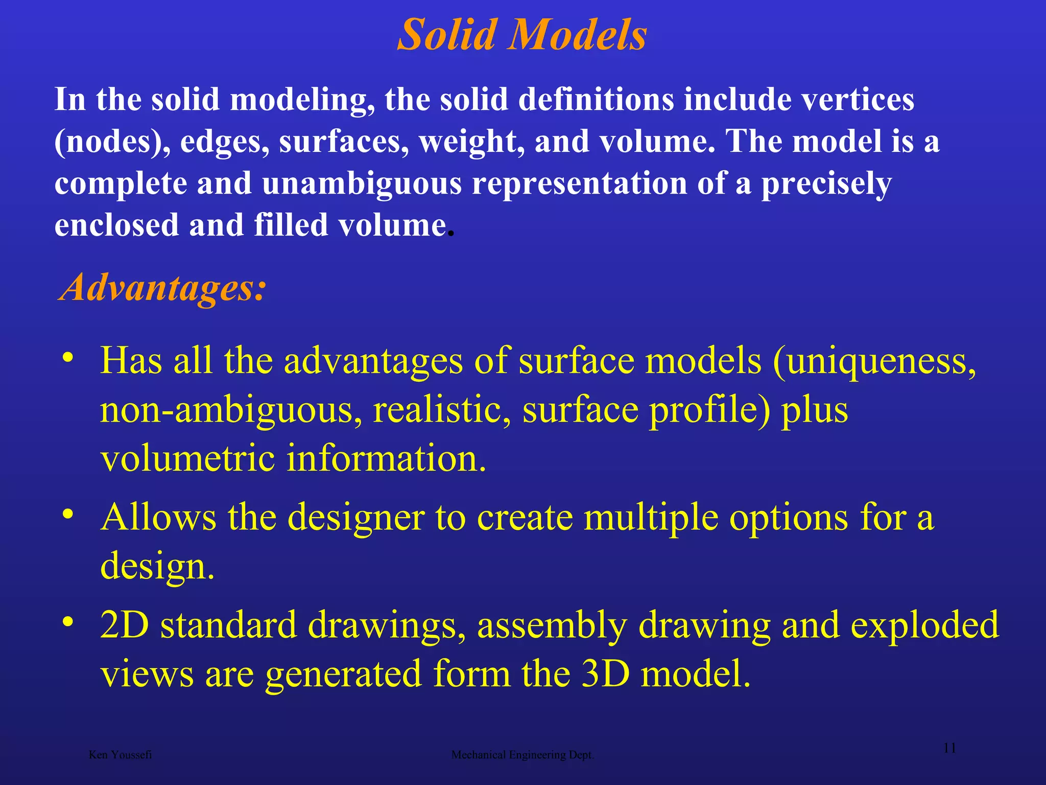 Ken Youssefi Mechanical Engineering Dept.
11
Solid Models
• Has all the advantages of surface models (uniqueness,
non-ambiguous, realistic, surface profile) plus
volumetric information.
• Allows the designer to create multiple options for a
design.
• 2D standard drawings, assembly drawing and exploded
views are generated form the 3D model.
In the solid modeling, the solid definitions include vertices
(nodes), edges, surfaces, weight, and volume. The model is a
complete and unambiguous representation of a precisely
enclosed and filled volume.
Advantages:
 