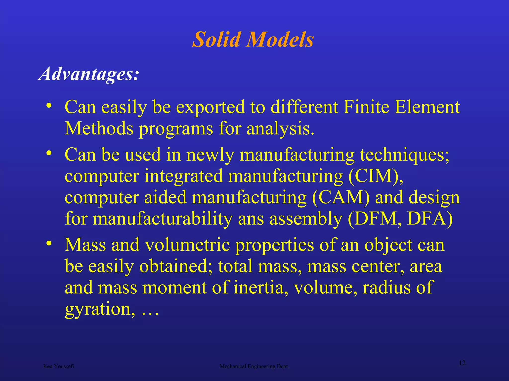 Ken Youssefi Mechanical Engineering Dept.
12
Solid Models
• Can easily be exported to different Finite Element
Methods programs for analysis.
• Can be used in newly manufacturing techniques;
computer integrated manufacturing (CIM),
computer aided manufacturing (CAM) and design
for manufacturability ans assembly (DFM, DFA)
• Mass and volumetric properties of an object can
be easily obtained; total mass, mass center, area
and mass moment of inertia, volume, radius of
gyration, …
Advantages:
 