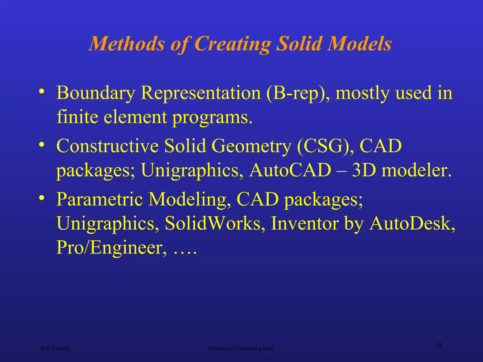 Ken Youssefi Mechanical Engineering Dept.
15
Methods of Creating Solid Models
• Boundary Representation (B-rep), mostly used in
finite element programs.
• Constructive Solid Geometry (CSG), CAD
packages; Unigraphics, AutoCAD – 3D modeler.
• Parametric Modeling, CAD packages;
Unigraphics, SolidWorks, Inventor by AutoDesk,
Pro/Engineer, ….
 