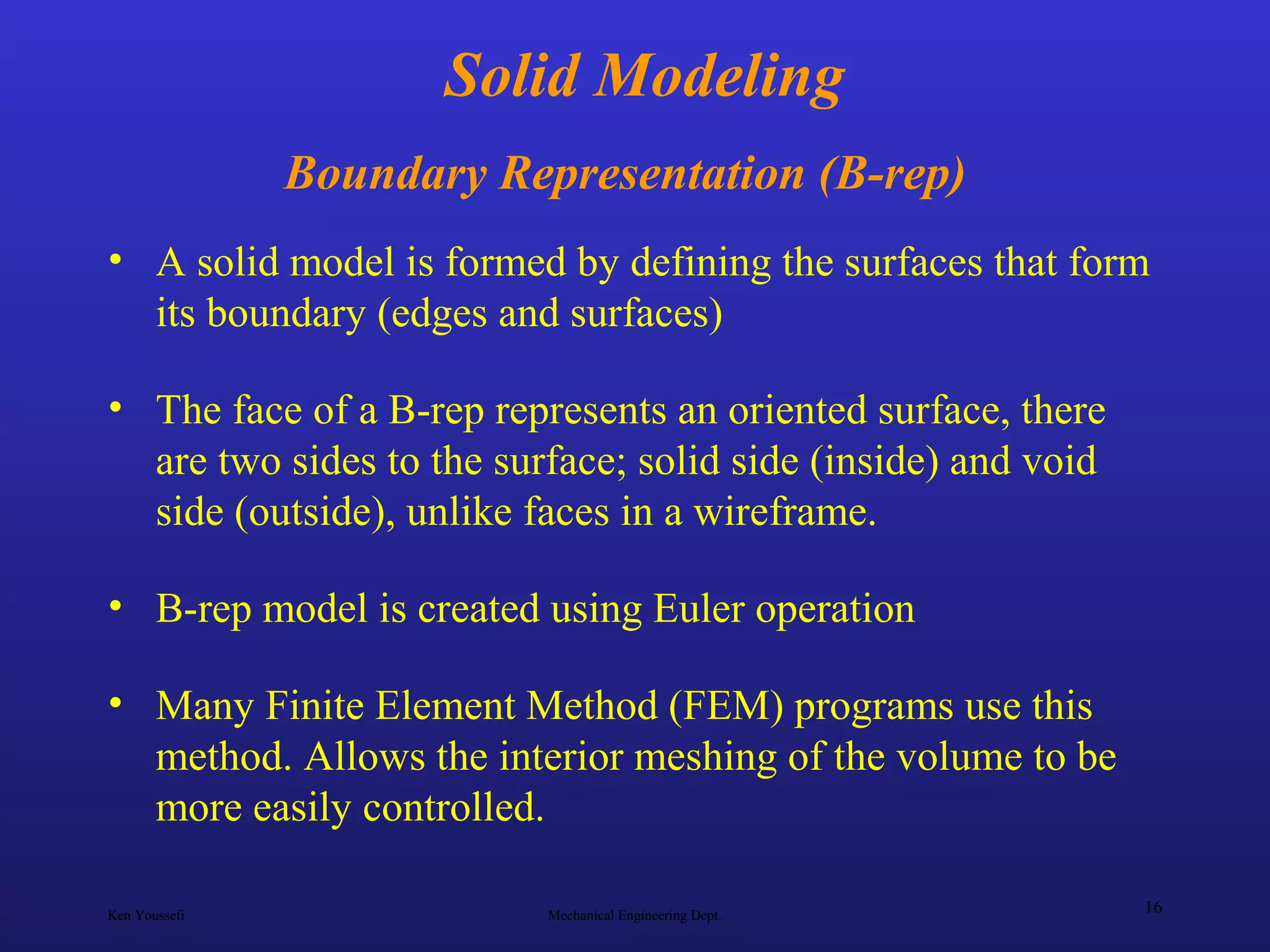 Ken Youssefi Mechanical Engineering Dept.
16
Solid Modeling
Boundary Representation (B-rep)
• A solid model is formed by defining the surfaces that form
its boundary (edges and surfaces)
• The face of a B-rep represents an oriented surface, there
are two sides to the surface; solid side (inside) and void
side (outside), unlike faces in a wireframe.
• B-rep model is created using Euler operation
• Many Finite Element Method (FEM) programs use this
method. Allows the interior meshing of the volume to be
more easily controlled.
 