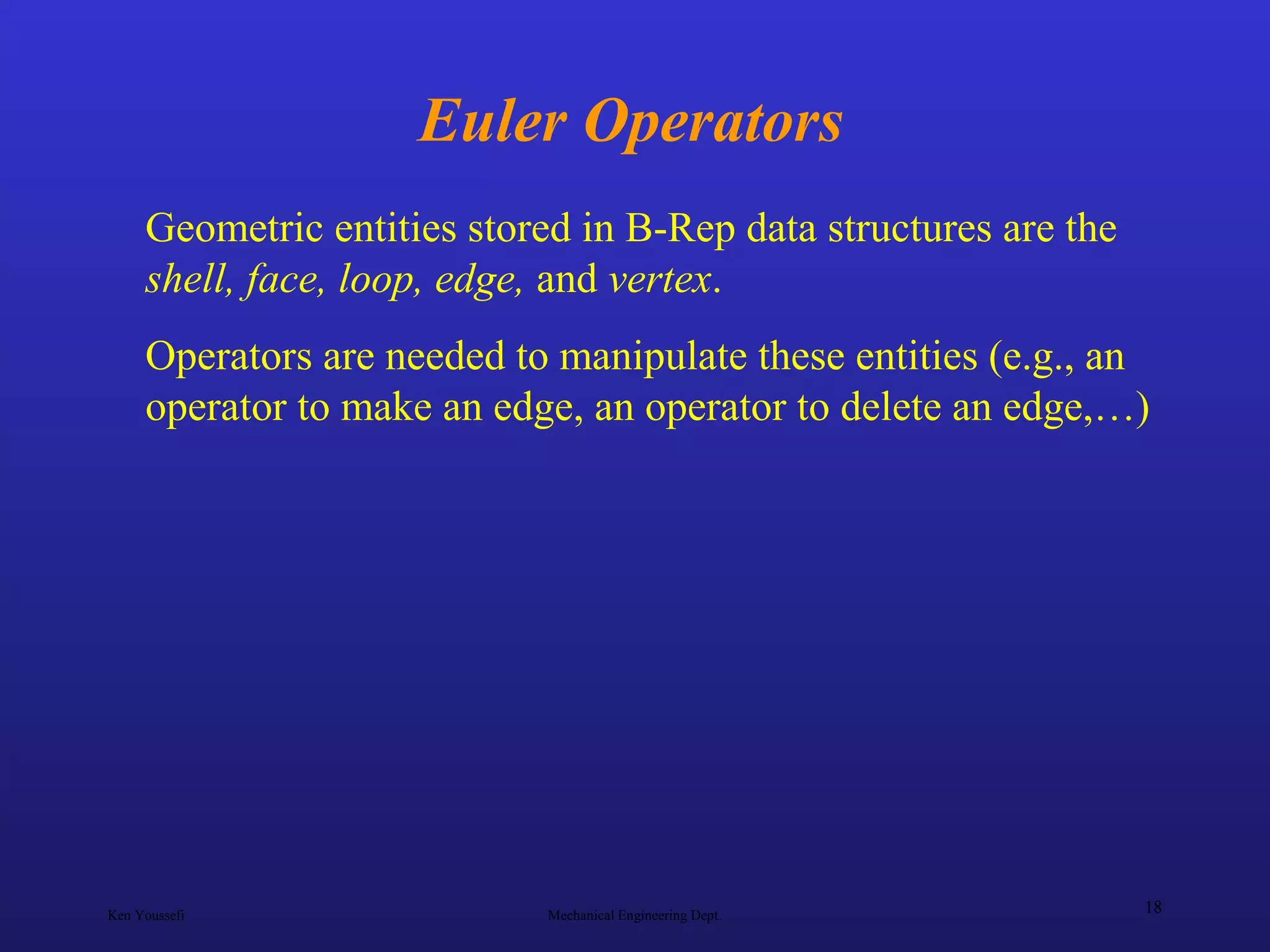 Ken Youssefi Mechanical Engineering Dept.
18
Euler Operators
Geometric entities stored in B-Rep data structures are the
shell, face, loop, edge, and vertex.
Operators are needed to manipulate these entities (e.g., an
operator to make an edge, an operator to delete an edge,…)
 