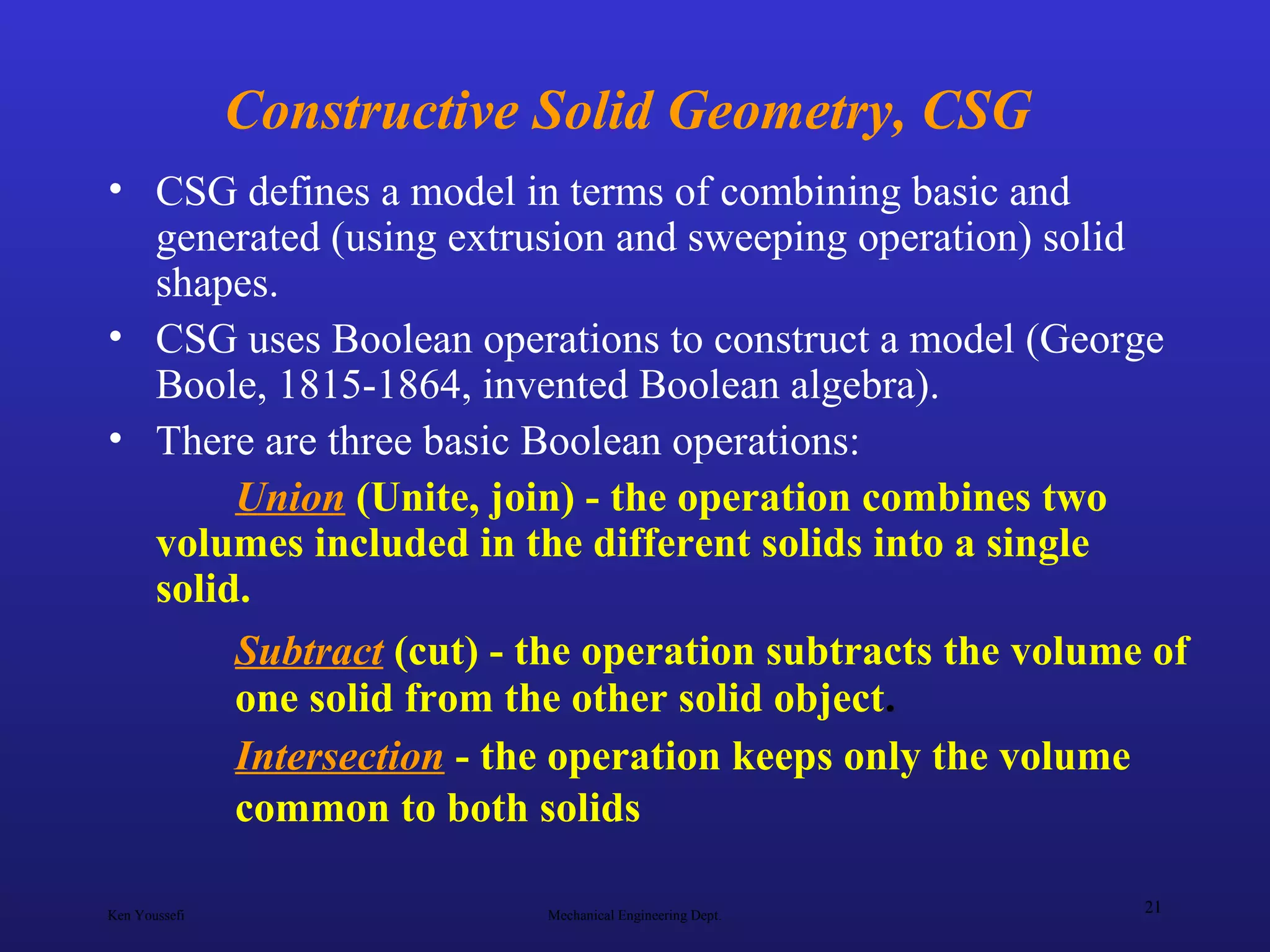 Ken Youssefi Mechanical Engineering Dept.
21
Constructive Solid Geometry, CSG
• CSG defines a model in terms of combining basic and
generated (using extrusion and sweeping operation) solid
shapes.
• CSG uses Boolean operations to construct a model (George
Boole, 1815-1864, invented Boolean algebra).
• There are three basic Boolean operations:
Union (Unite, join) - the operation combines two
volumes included in the different solids into a single
solid.
Subtract (cut) - the operation subtracts the volume of
one solid from the other solid object.
Intersection - the operation keeps only the volume
common to both solids
 