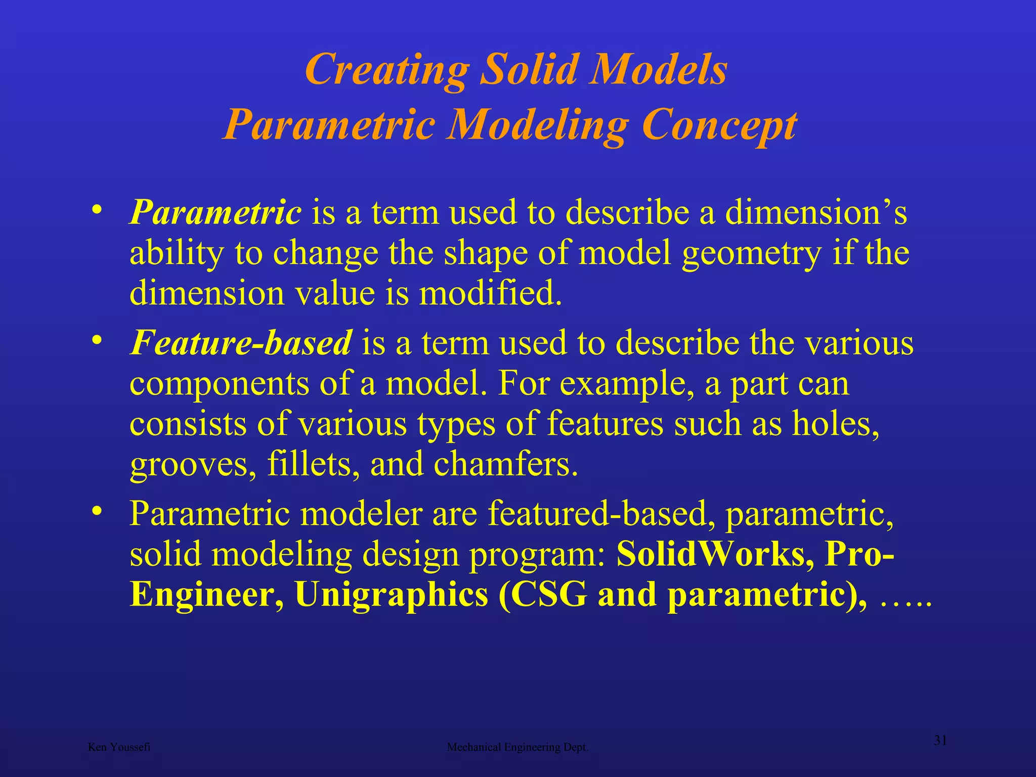 Ken Youssefi Mechanical Engineering Dept.
31
Creating Solid Models
Parametric Modeling Concept
• Parametric is a term used to describe a dimension’s
ability to change the shape of model geometry if the
dimension value is modified.
• Feature-based is a term used to describe the various
components of a model. For example, a part can
consists of various types of features such as holes,
grooves, fillets, and chamfers.
• Parametric modeler are featured-based, parametric,
solid modeling design program: SolidWorks, Pro-
Engineer, Unigraphics (CSG and parametric), …..
 