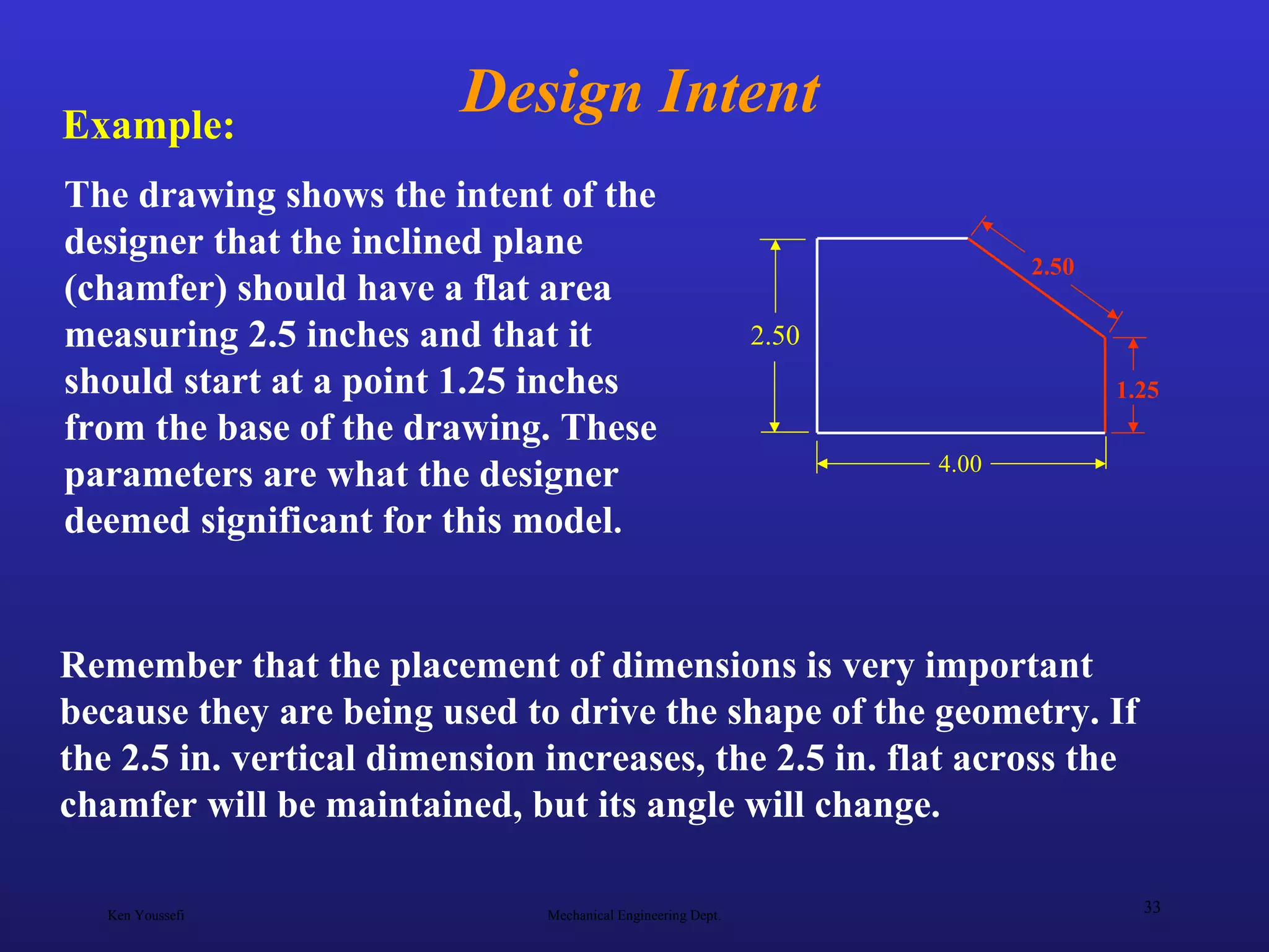 Ken Youssefi Mechanical Engineering Dept.
33
Design Intent
Remember that the placement of dimensions is very important
because they are being used to drive the shape of the geometry. If
the 2.5 in. vertical dimension increases, the 2.5 in. flat across the
chamfer will be maintained, but its angle will change.
The drawing shows the intent of the
designer that the inclined plane
(chamfer) should have a flat area
measuring 2.5 inches and that it
should start at a point 1.25 inches
from the base of the drawing. These
parameters are what the designer
deemed significant for this model.
2.50
4.00
1.25
2.50
Example:
 