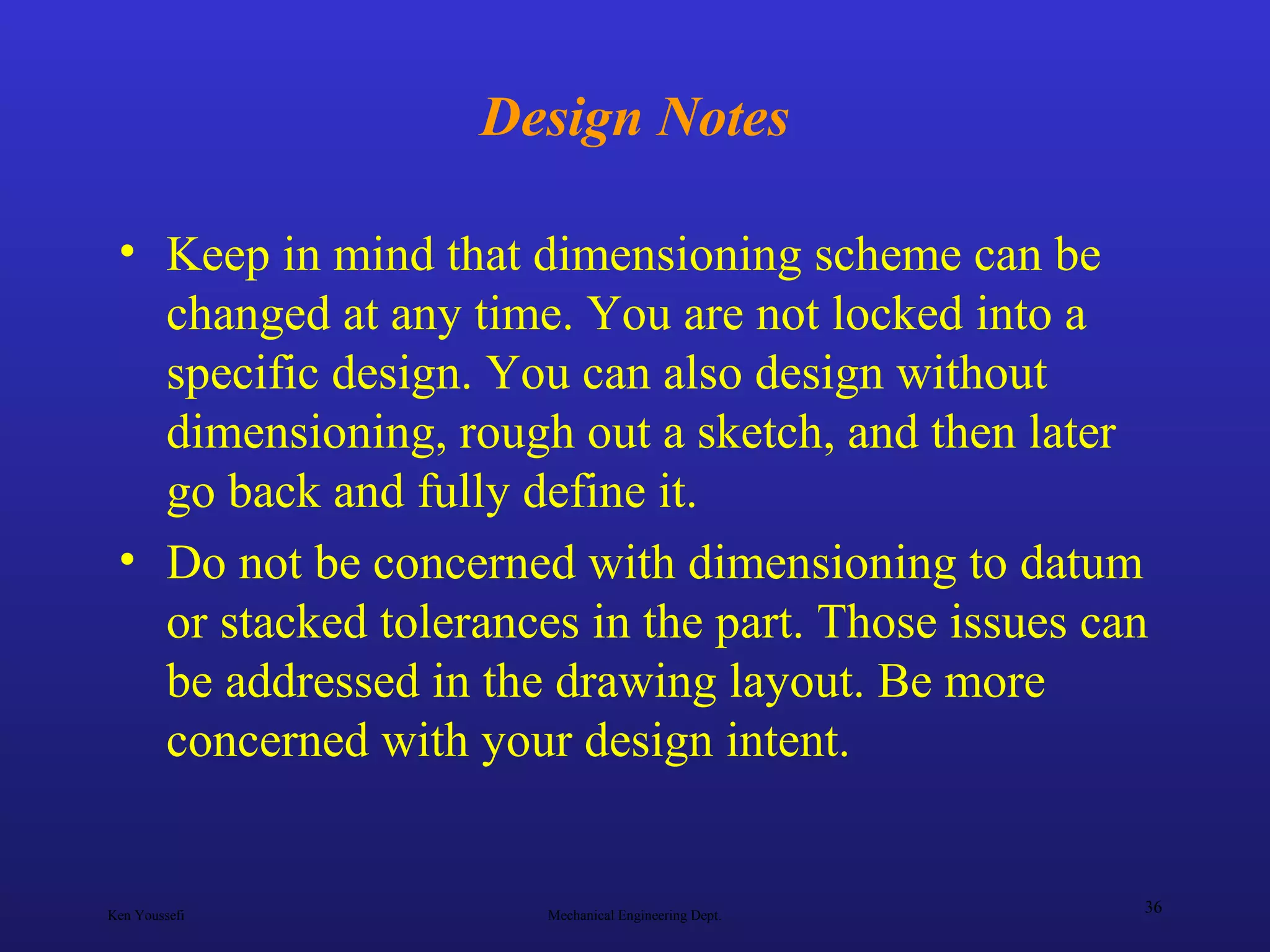 Ken Youssefi Mechanical Engineering Dept.
36
Design Notes
• Keep in mind that dimensioning scheme can be
changed at any time. You are not locked into a
specific design. You can also design without
dimensioning, rough out a sketch, and then later
go back and fully define it.
• Do not be concerned with dimensioning to datum
or stacked tolerances in the part. Those issues can
be addressed in the drawing layout. Be more
concerned with your design intent.
 