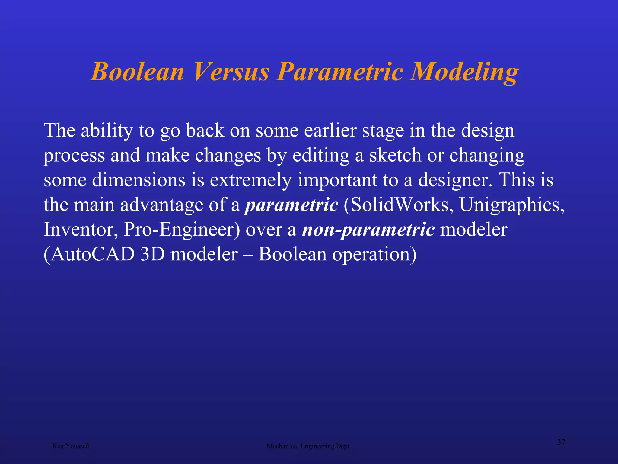 Ken Youssefi Mechanical Engineering Dept.
37
Boolean Versus Parametric Modeling
The ability to go back on some earlier stage in the design
process and make changes by editing a sketch or changing
some dimensions is extremely important to a designer. This is
the main advantage of a parametric (SolidWorks, Unigraphics,
Inventor, Pro-Engineer) over a non-parametric modeler
(AutoCAD 3D modeler – Boolean operation)
 