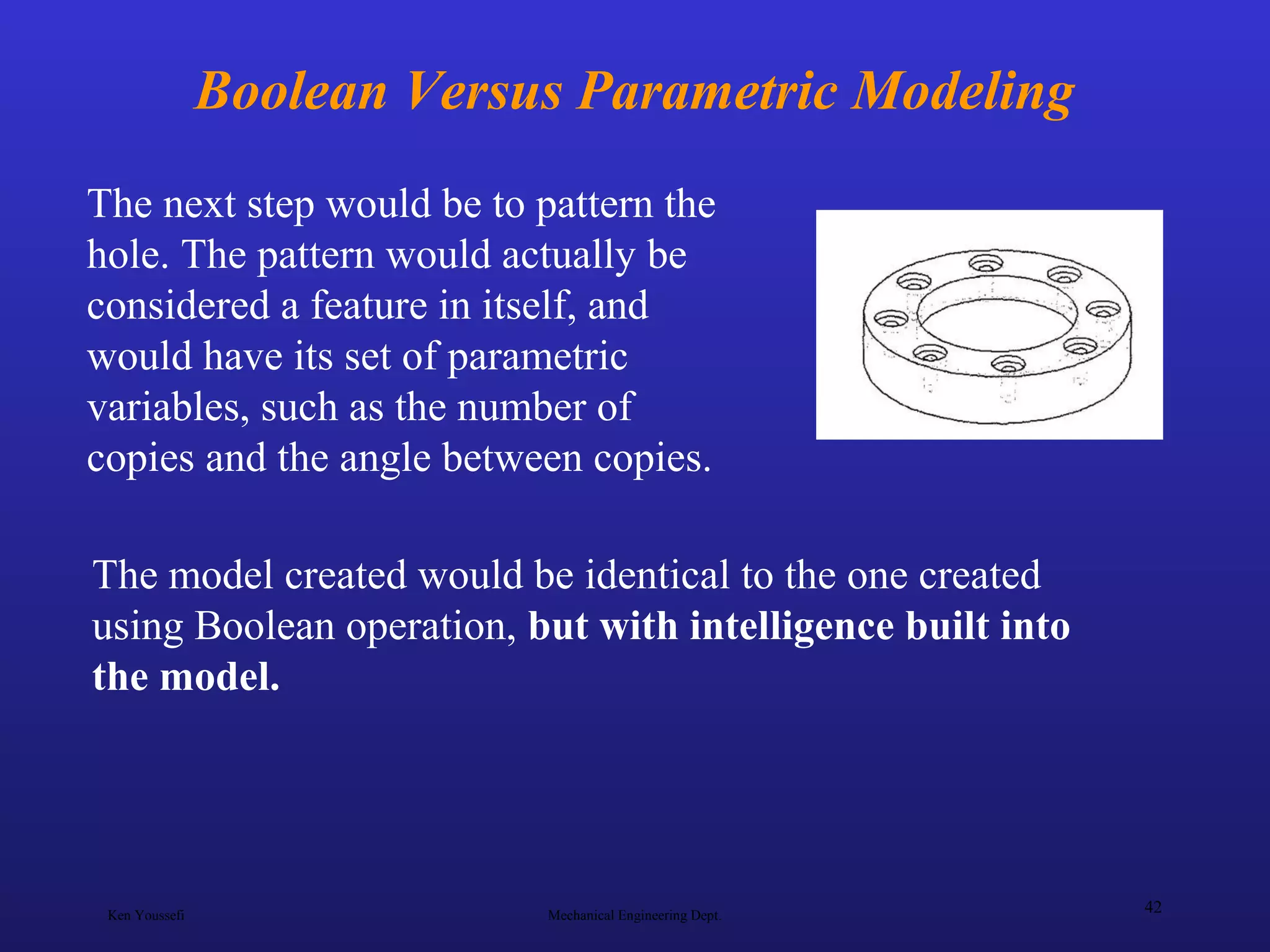 Ken Youssefi Mechanical Engineering Dept.
42
Boolean Versus Parametric Modeling
The next step would be to pattern the
hole. The pattern would actually be
considered a feature in itself, and
would have its set of parametric
variables, such as the number of
copies and the angle between copies.
The model created would be identical to the one created
using Boolean operation, but with intelligence built into
the model.
 