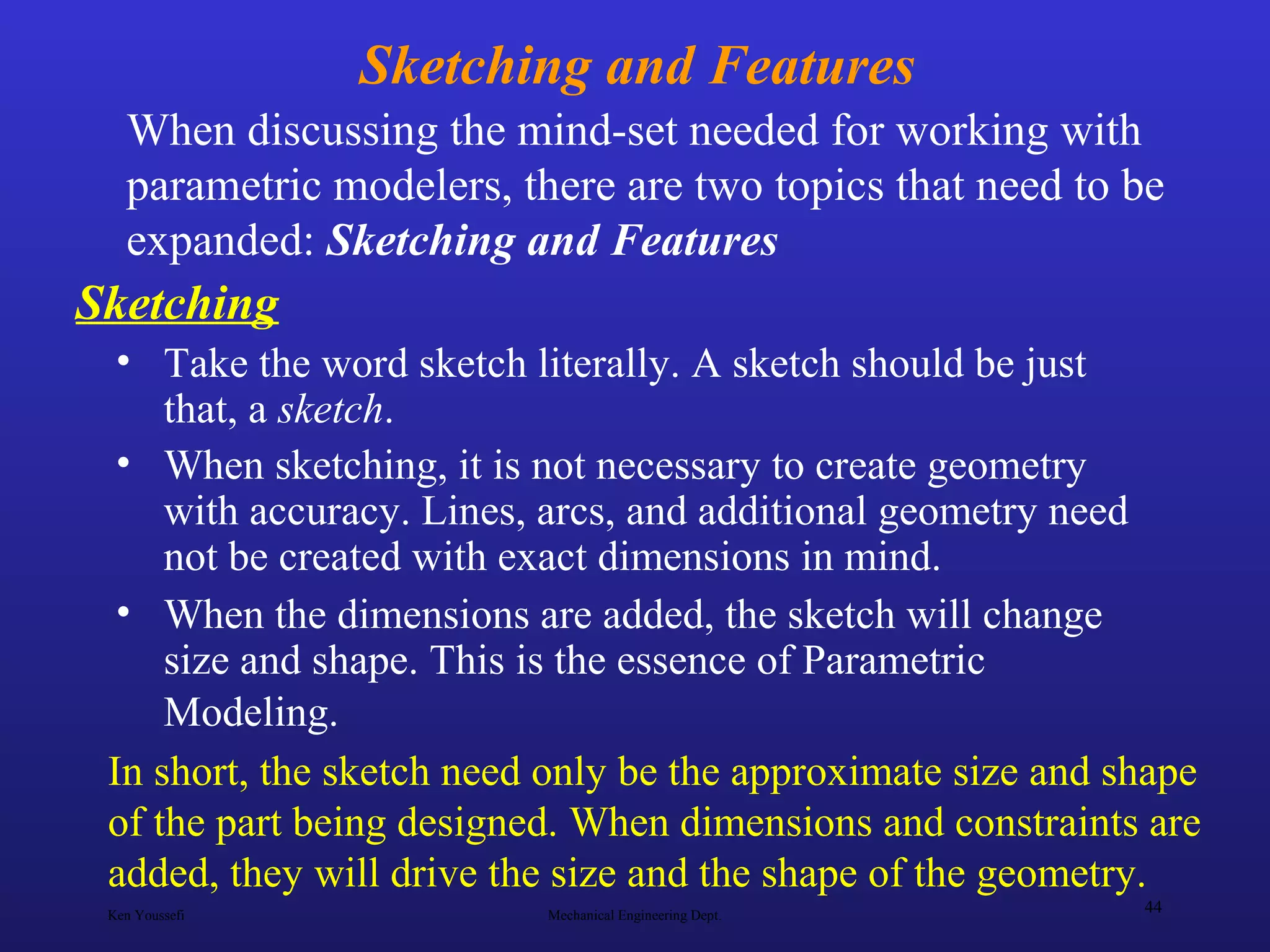 Ken Youssefi Mechanical Engineering Dept.
44
Sketching and Features
• Take the word sketch literally. A sketch should be just
that, a sketch.
• When sketching, it is not necessary to create geometry
with accuracy. Lines, arcs, and additional geometry need
not be created with exact dimensions in mind.
• When the dimensions are added, the sketch will change
size and shape. This is the essence of Parametric
Modeling.
When discussing the mind-set needed for working with
parametric modelers, there are two topics that need to be
expanded: Sketching and Features
Sketching
In short, the sketch need only be the approximate size and shape
of the part being designed. When dimensions and constraints are
added, they will drive the size and the shape of the geometry.
 