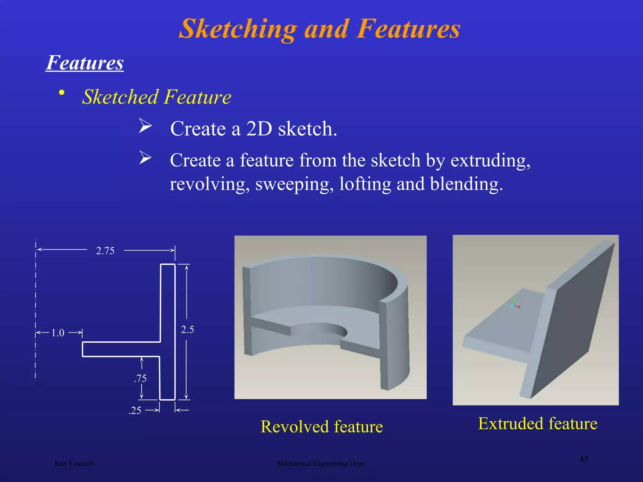 Ken Youssefi Mechanical Engineering Dept.
45
Sketching and Features
• Sketched Feature
Features
 Create a feature from the sketch by extruding,
revolving, sweeping, lofting and blending.
2.75
2.51.0
.25
.75
 Create a 2D sketch.
Revolved feature Extruded feature
 