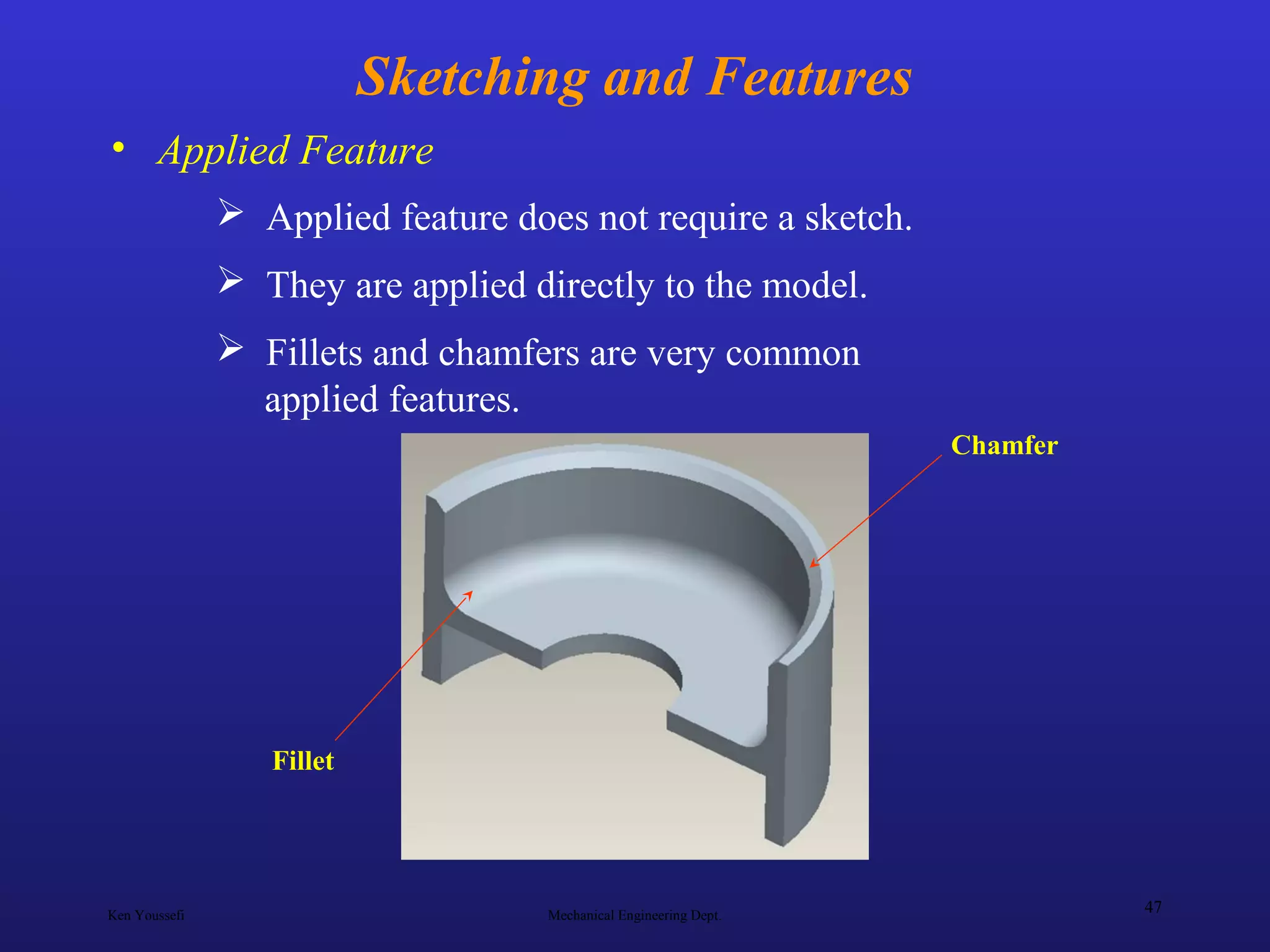 Ken Youssefi Mechanical Engineering Dept.
47
Sketching and Features
• Applied Feature
 Applied feature does not require a sketch.
 They are applied directly to the model.
 Fillets and chamfers are very common
applied features.
Chamfer
Fillet
 