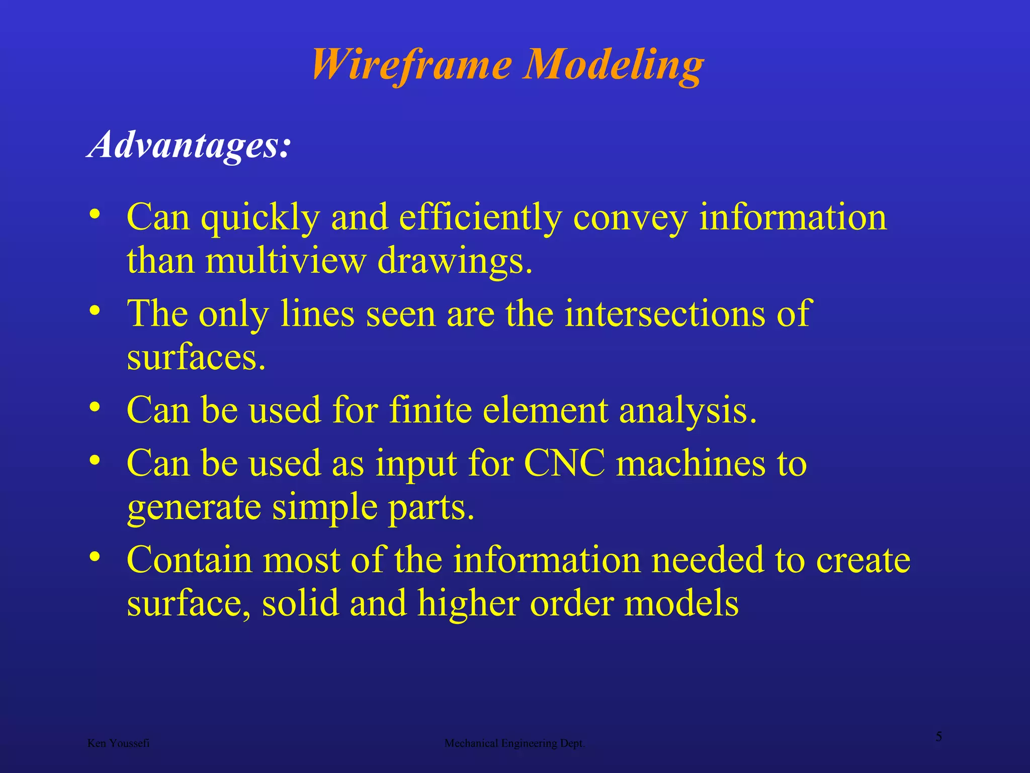 Ken Youssefi Mechanical Engineering Dept.
5
Wireframe Modeling
• Can quickly and efficiently convey information
than multiview drawings.
• The only lines seen are the intersections of
surfaces.
• Can be used for finite element analysis.
• Can be used as input for CNC machines to
generate simple parts.
• Contain most of the information needed to create
surface, solid and higher order models
Advantages:
 