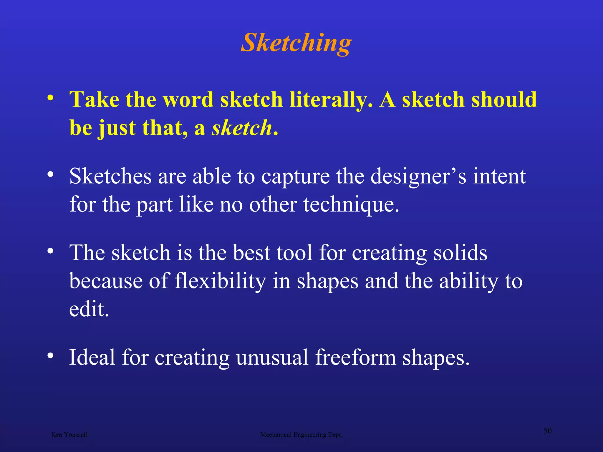 Ken Youssefi Mechanical Engineering Dept.
50
Sketching
• Take the word sketch literally. A sketch should
be just that, a sketch.
• Sketches are able to capture the designer’s intent
for the part like no other technique.
• The sketch is the best tool for creating solids
because of flexibility in shapes and the ability to
edit.
• Ideal for creating unusual freeform shapes.
 