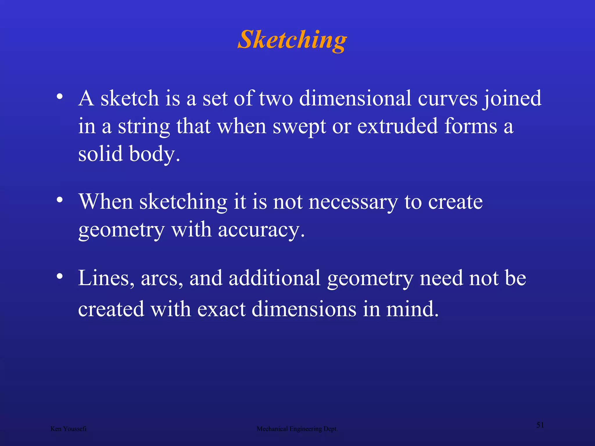 Ken Youssefi Mechanical Engineering Dept.
51
Sketching
• A sketch is a set of two dimensional curves joined
in a string that when swept or extruded forms a
solid body.
• When sketching it is not necessary to create
geometry with accuracy.
• Lines, arcs, and additional geometry need not be
created with exact dimensions in mind.
 
