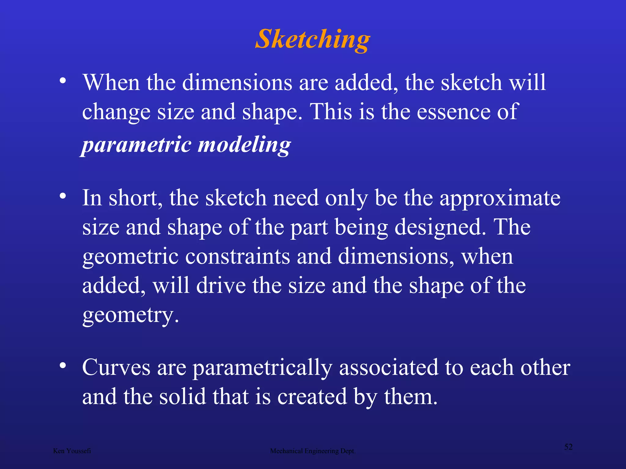 Ken Youssefi Mechanical Engineering Dept.
52
Sketching
• When the dimensions are added, the sketch will
change size and shape. This is the essence of
parametric modeling
• In short, the sketch need only be the approximate
size and shape of the part being designed. The
geometric constraints and dimensions, when
added, will drive the size and the shape of the
geometry.
• Curves are parametrically associated to each other
and the solid that is created by them.
 