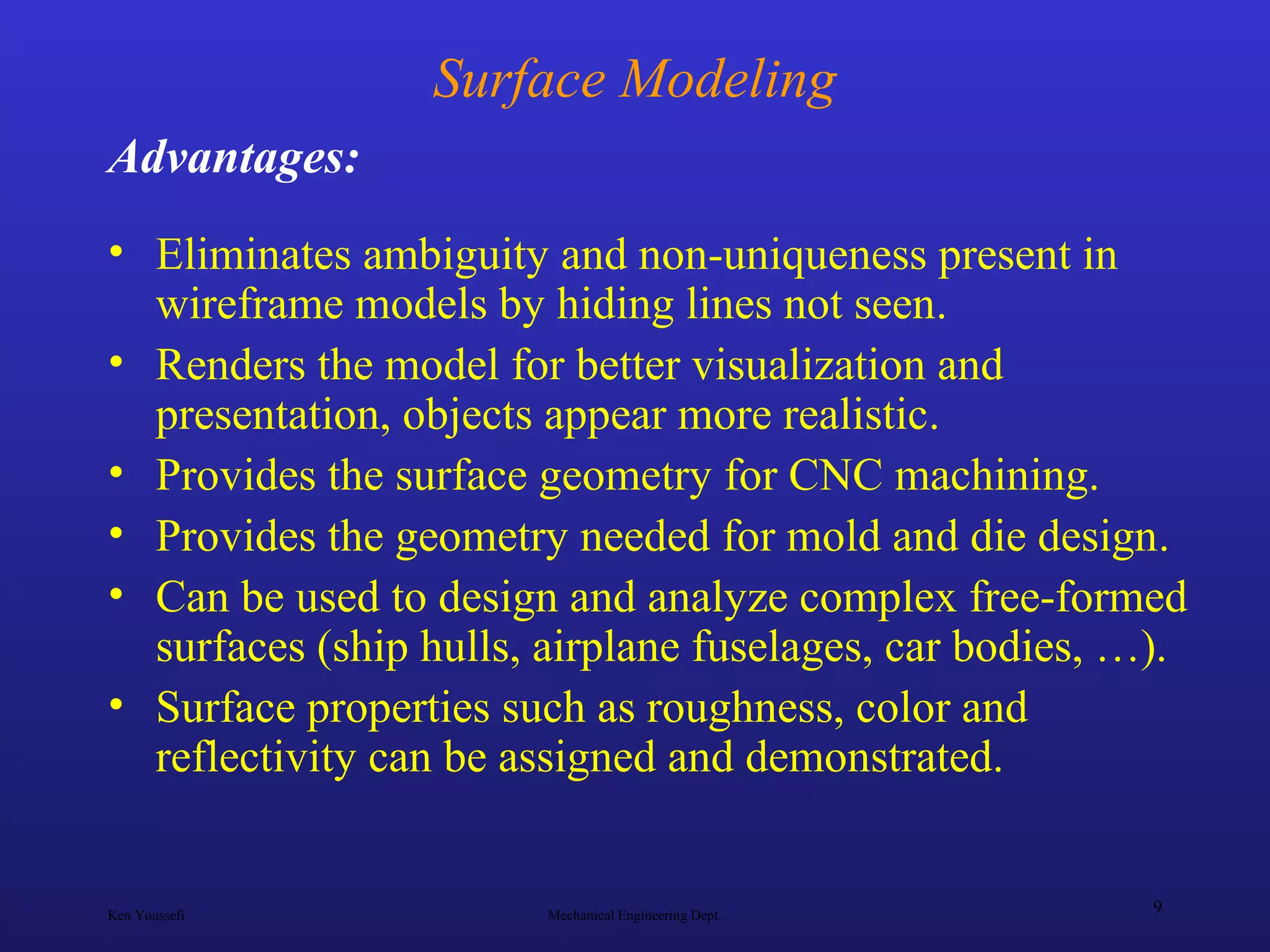 Ken Youssefi Mechanical Engineering Dept.
9
Surface Modeling
• Eliminates ambiguity and non-uniqueness present in
wireframe models by hiding lines not seen.
• Renders the model for better visualization and
presentation, objects appear more realistic.
• Provides the surface geometry for CNC machining.
• Provides the geometry needed for mold and die design.
• Can be used to design and analyze complex free-formed
surfaces (ship hulls, airplane fuselages, car bodies, …).
• Surface properties such as roughness, color and
reflectivity can be assigned and demonstrated.
Advantages:
 