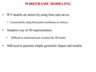 WIREFRAME MODELING
• W F models are drawn by using lines and curves.
• Connected by using their point coordinates or vertices.
• Simplest way of 3D representation.
• Difficult to understand and visualize the 3D model.
• Still used to generate simple geometric shapes and models.
 