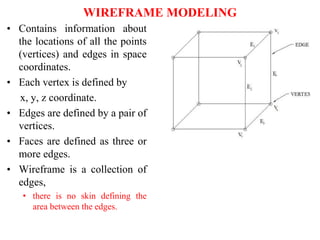 • Contains information about
the locations of all the points
(vertices) and edges in space
coordinates.
• Each vertex is defined by
x, y, z coordinate.
• Edges are defined by a pair of
vertices.
• Faces are defined as three or
more edges.
• Wireframe is a collection of
edges,
• there is no skin defining the
area between the edges.
WIREFRAME MODELING
 