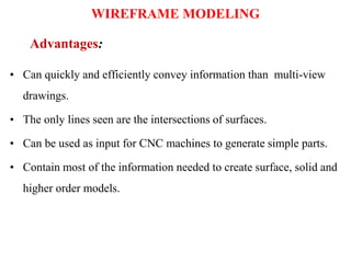 • Can quickly and efficiently convey information than multi-view
drawings.
• The only lines seen are the intersections of surfaces.
• Can be used as input for CNC machines to generate simple parts.
• Contain most of the information needed to create surface, solid and
higher order models.
Advantages:
WIREFRAME MODELING
 