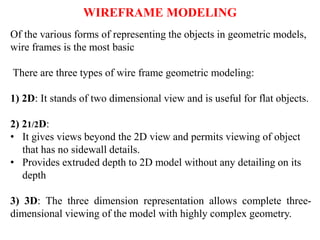 Of the various forms of representing the objects in geometric models,
wire frames is the most basic
There are three types of wire frame geometric modeling:
1) 2D: It stands of two dimensional view and is useful for flat objects.
2) 21/2D:
• It gives views beyond the 2D view and permits viewing of object
that has no sidewall details.
• Provides extruded depth to 2D model without any detailing on its
depth
3) 3D: The three dimension representation allows complete three-
dimensional viewing of the model with highly complex geometry.
WIREFRAME MODELING
 