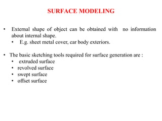 SURFACE MODELING
• External shape of object can be obtained with no information
about internal shape.
• E.g. sheet metal cover, car body exteriors.
• The basic sketching tools required for surface generation are :
• extruded surface
• revolved surface
• swept surface
• offset surface
 