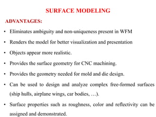 • Eliminates ambiguity and non-uniqueness present in WFM
• Renders the model for better visualization and presentation
• Objects appear more realistic.
• Provides the surface geometry for CNC machining.
• Provides the geometry needed for mold and die design.
• Can be used to design and analyze complex free-formed surfaces
(ship hulls, airplane wings, car bodies, …).
• Surface properties such as roughness, color and reflectivity can be
assigned and demonstrated.
ADVANTAGES:
SURFACE MODELING
 