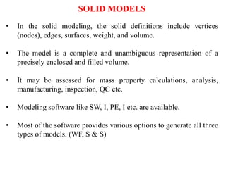SOLID MODELS
• In the solid modeling, the solid definitions include vertices
(nodes), edges, surfaces, weight, and volume.
• The model is a complete and unambiguous representation of a
precisely enclosed and filled volume.
• It may be assessed for mass property calculations, analysis,
manufacturing, inspection, QC etc.
• Modeling software like SW, I, PE, I etc. are available.
• Most of the software provides various options to generate all three
types of models. (WF, S & S)
 