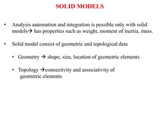 • Analysis automation and integration is possible only with solid
models has properties such as weight, moment of inertia, mass.
• Solid model consist of geometric and topological data
• Geometry  shape, size, location of geometric elements
• Topology connectivity and associativity of
geometric elements
SOLID MODELS
 
