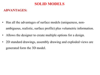 • Has all the advantages of surface models (uniqueness, non-
ambiguous, realistic, surface profile) plus volumetric information.
• Allows the designer to create multiple options for a design.
• 2D standard drawings, assembly drawing and exploded views are
generated form the 3D model.
ADVANTAGES:
SOLID MODELS
 