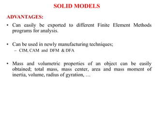 • Can easily be exported to different Finite Element Methods
programs for analysis.
• Can be used in newly manufacturing techniques;
– CIM, CAM and DFM & DFA
• Mass and volumetric properties of an object can be easily
obtained; total mass, mass center, area and mass moment of
inertia, volume, radius of gyration, …
ADVANTAGES:
SOLID MODELS
 