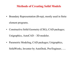 Methods of Creating Solid Models
• Boundary Representation (B-rep), mostly used in finite
element programs.
• Constructive Solid Geometry (CSG), CAD packages;
Unigraphics, AutoCAD – 3D modeler.
• Parametric Modeling, CAD packages; Unigraphics,
SolidWorks, Inventor by AutoDesk, Pro/Engineer, ….
 