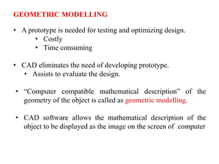 GEOMETRIC MODELLING
• A prototype is needed for testing and optimizing design.
• Costly
• Time consuming
• CAD eliminates the need of developing prototype.
• Assists to evaluate the design.
• “Computer compatible mathematical description” of the
geometry of the object is called as geometric modelling.
• CAD software allows the mathematical description of the
object to be displayed as the image on the screen of computer
 